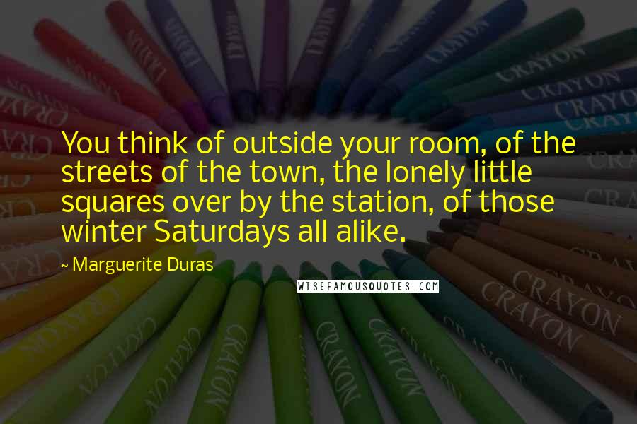 Marguerite Duras Quotes: You think of outside your room, of the streets of the town, the lonely little squares over by the station, of those winter Saturdays all alike.