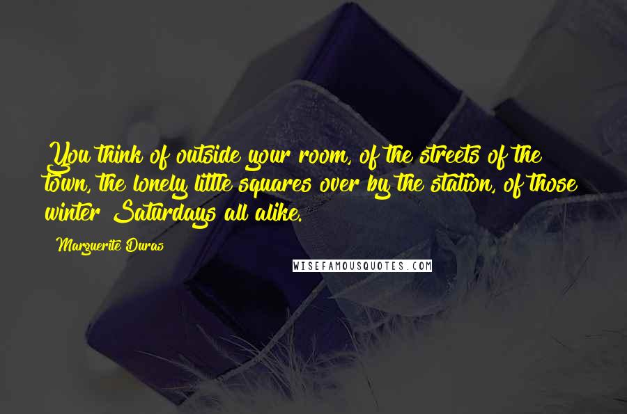 Marguerite Duras Quotes: You think of outside your room, of the streets of the town, the lonely little squares over by the station, of those winter Saturdays all alike.