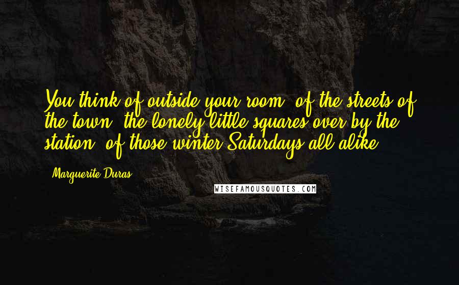 Marguerite Duras Quotes: You think of outside your room, of the streets of the town, the lonely little squares over by the station, of those winter Saturdays all alike.