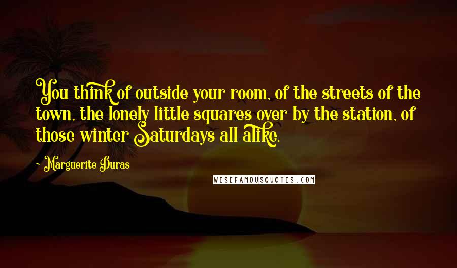 Marguerite Duras Quotes: You think of outside your room, of the streets of the town, the lonely little squares over by the station, of those winter Saturdays all alike.