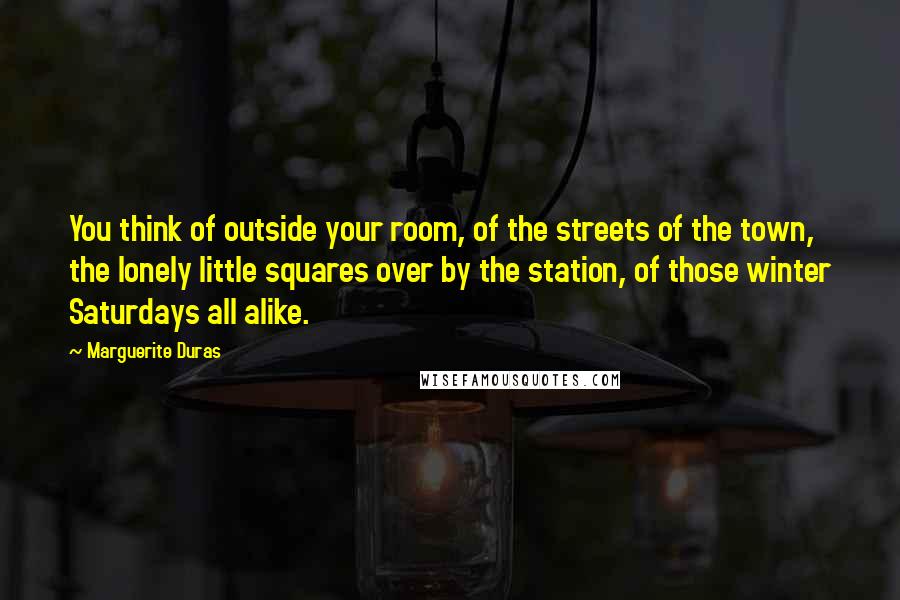 Marguerite Duras Quotes: You think of outside your room, of the streets of the town, the lonely little squares over by the station, of those winter Saturdays all alike.