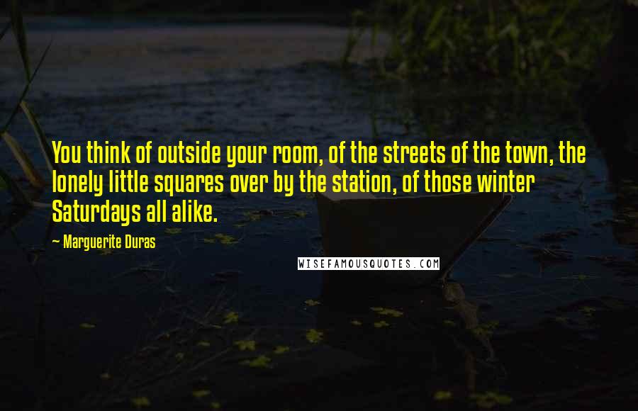 Marguerite Duras Quotes: You think of outside your room, of the streets of the town, the lonely little squares over by the station, of those winter Saturdays all alike.