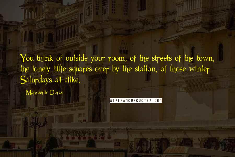 Marguerite Duras Quotes: You think of outside your room, of the streets of the town, the lonely little squares over by the station, of those winter Saturdays all alike.