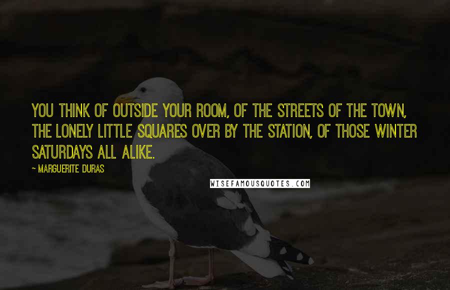 Marguerite Duras Quotes: You think of outside your room, of the streets of the town, the lonely little squares over by the station, of those winter Saturdays all alike.