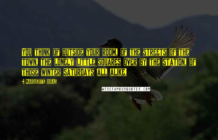 Marguerite Duras Quotes: You think of outside your room, of the streets of the town, the lonely little squares over by the station, of those winter Saturdays all alike.