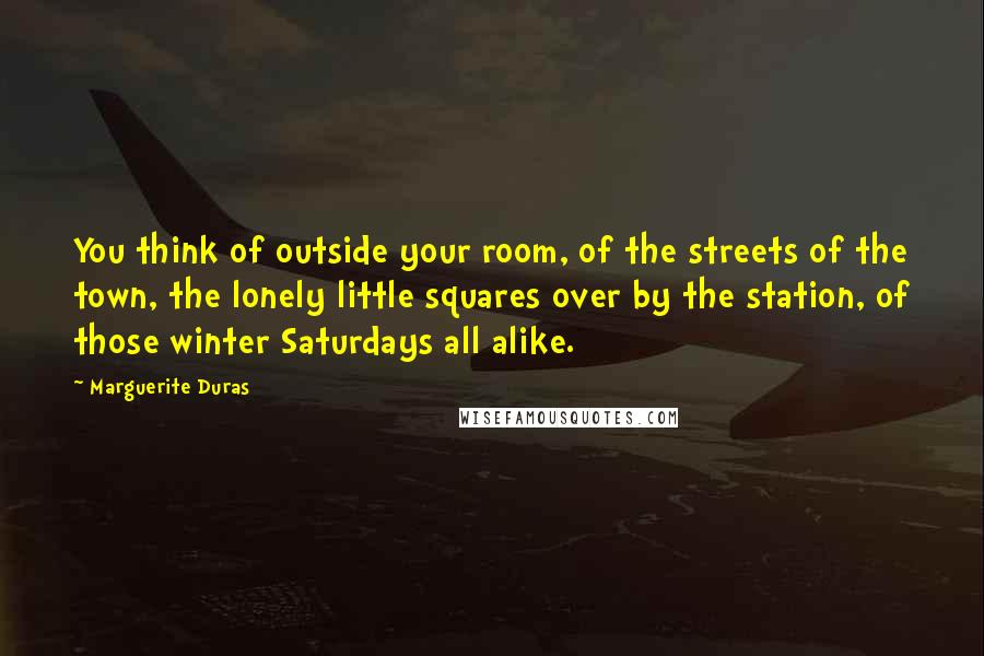 Marguerite Duras Quotes: You think of outside your room, of the streets of the town, the lonely little squares over by the station, of those winter Saturdays all alike.