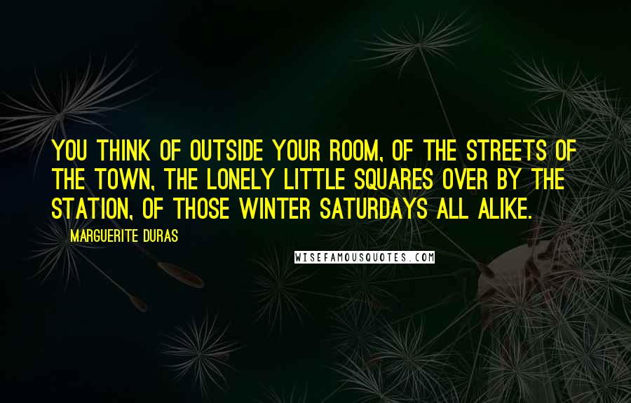 Marguerite Duras Quotes: You think of outside your room, of the streets of the town, the lonely little squares over by the station, of those winter Saturdays all alike.