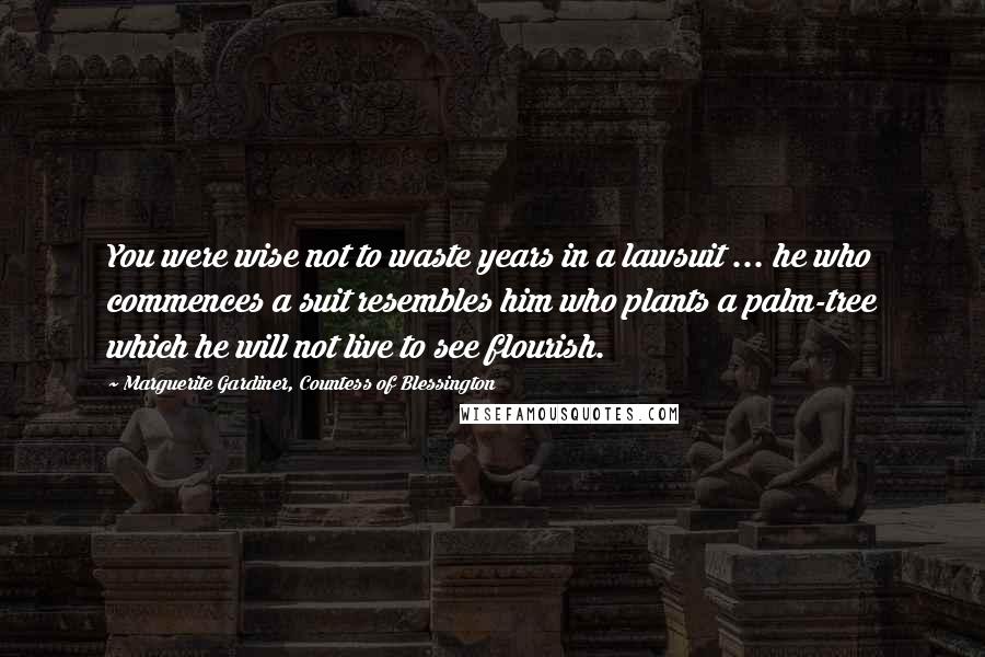 Marguerite Gardiner, Countess Of Blessington Quotes: You were wise not to waste years in a lawsuit ... he who commences a suit resembles him who plants a palm-tree which he will not live to see flourish.