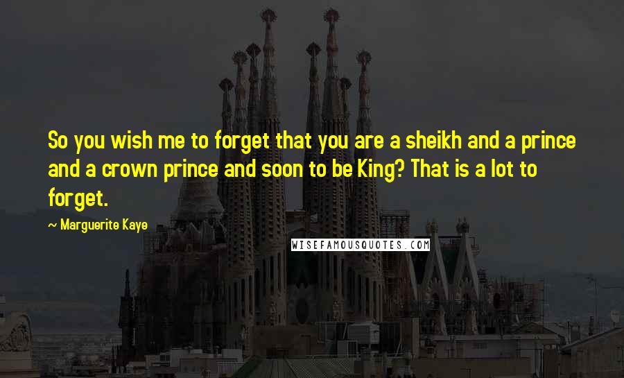 Marguerite Kaye Quotes: So you wish me to forget that you are a sheikh and a prince and a crown prince and soon to be King? That is a lot to forget.