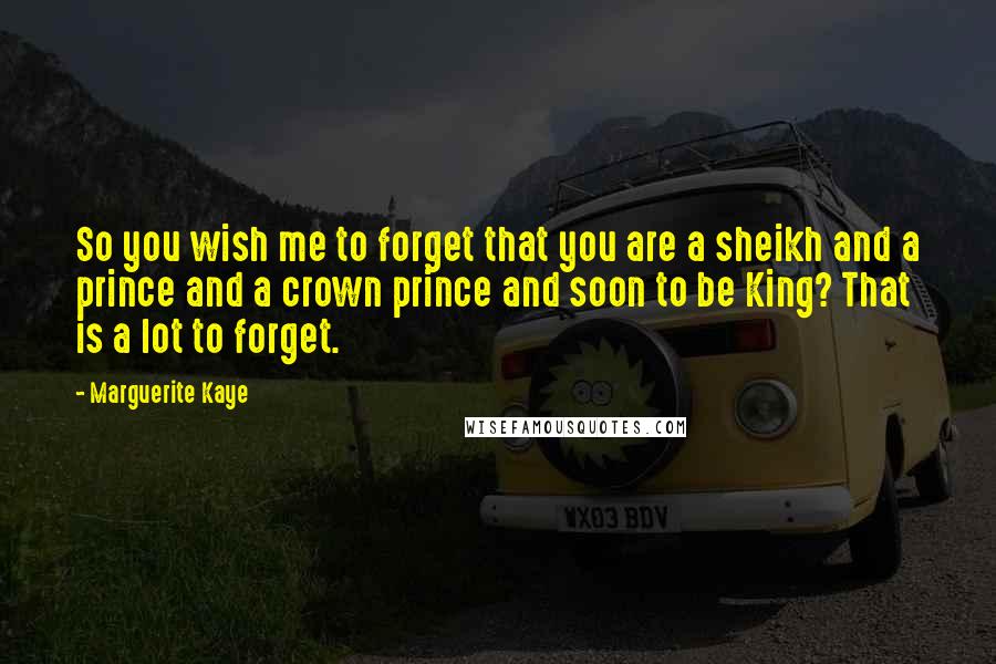 Marguerite Kaye Quotes: So you wish me to forget that you are a sheikh and a prince and a crown prince and soon to be King? That is a lot to forget.