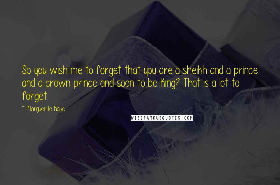 Marguerite Kaye Quotes: So you wish me to forget that you are a sheikh and a prince and a crown prince and soon to be King? That is a lot to forget.