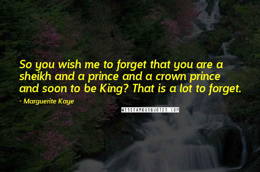 Marguerite Kaye Quotes: So you wish me to forget that you are a sheikh and a prince and a crown prince and soon to be King? That is a lot to forget.