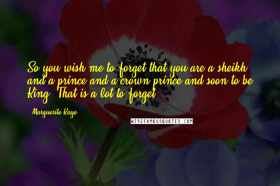 Marguerite Kaye Quotes: So you wish me to forget that you are a sheikh and a prince and a crown prince and soon to be King? That is a lot to forget.
