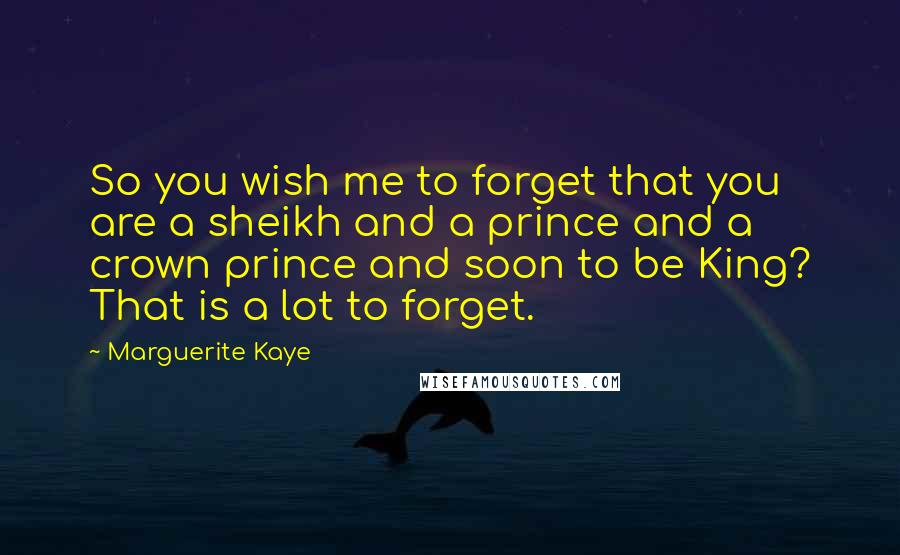 Marguerite Kaye Quotes: So you wish me to forget that you are a sheikh and a prince and a crown prince and soon to be King? That is a lot to forget.
