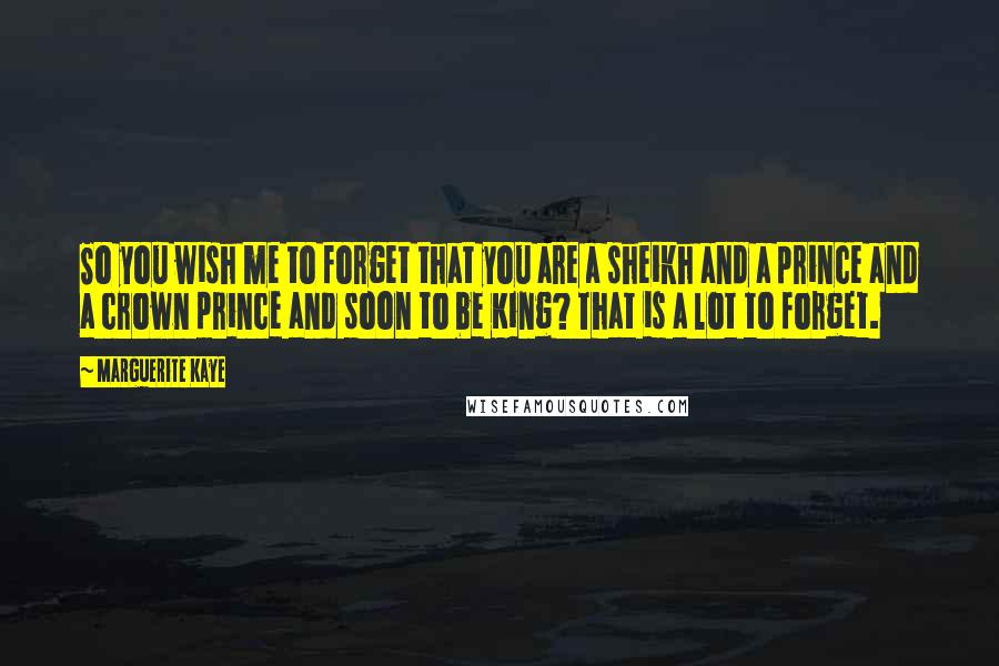 Marguerite Kaye Quotes: So you wish me to forget that you are a sheikh and a prince and a crown prince and soon to be King? That is a lot to forget.