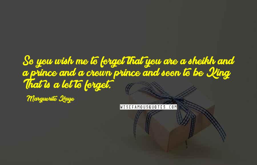 Marguerite Kaye Quotes: So you wish me to forget that you are a sheikh and a prince and a crown prince and soon to be King? That is a lot to forget.