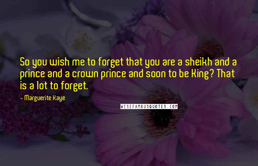 Marguerite Kaye Quotes: So you wish me to forget that you are a sheikh and a prince and a crown prince and soon to be King? That is a lot to forget.