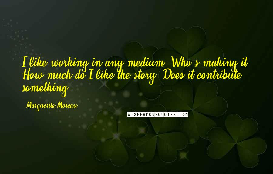 Marguerite Moreau Quotes: I like working in any medium. Who's making it? How much do I like the story? Does it contribute something?