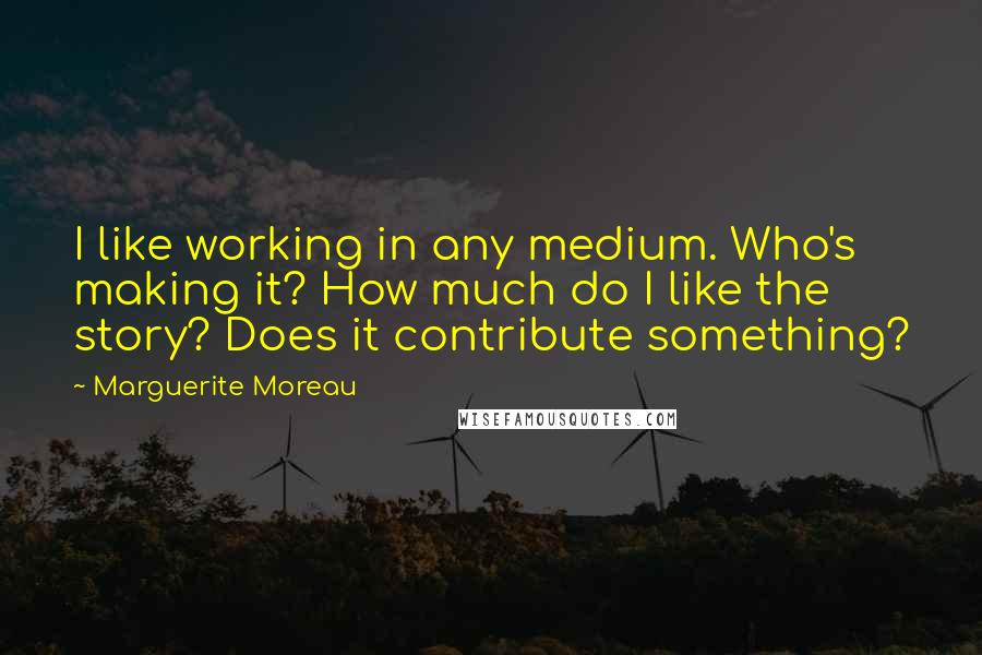 Marguerite Moreau Quotes: I like working in any medium. Who's making it? How much do I like the story? Does it contribute something?