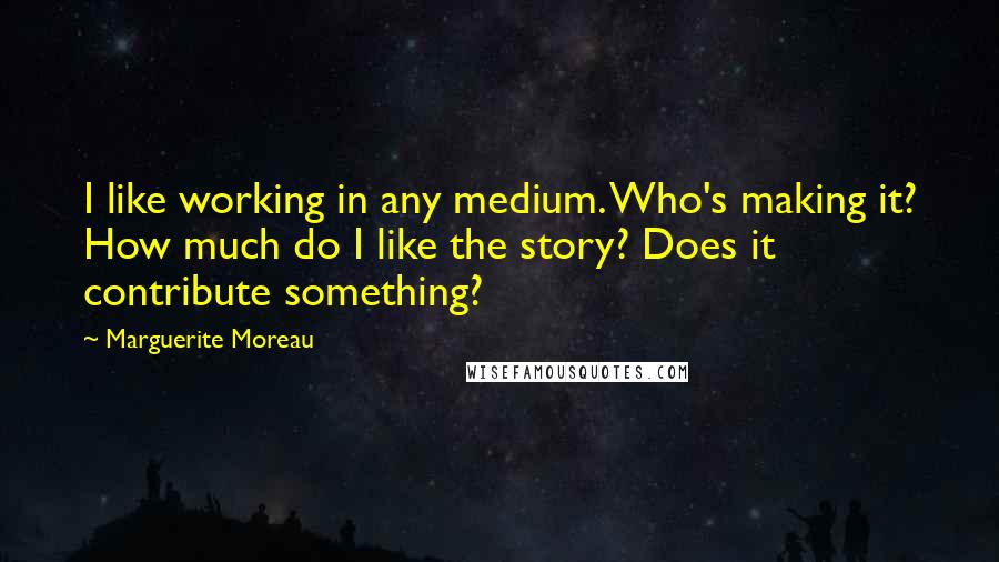 Marguerite Moreau Quotes: I like working in any medium. Who's making it? How much do I like the story? Does it contribute something?