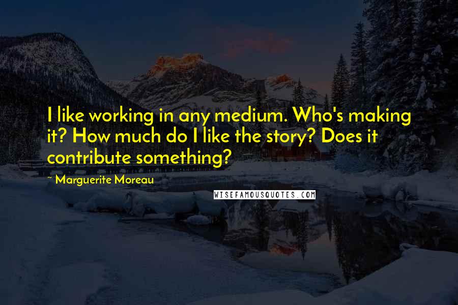 Marguerite Moreau Quotes: I like working in any medium. Who's making it? How much do I like the story? Does it contribute something?