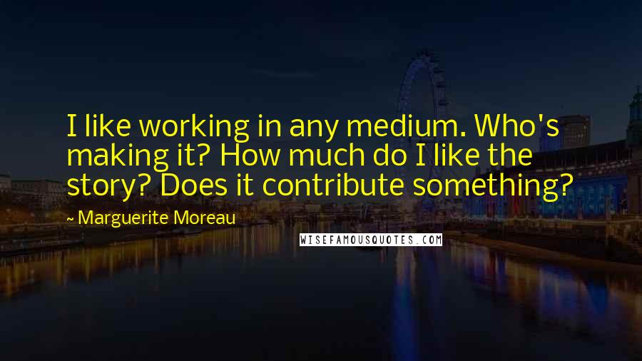 Marguerite Moreau Quotes: I like working in any medium. Who's making it? How much do I like the story? Does it contribute something?