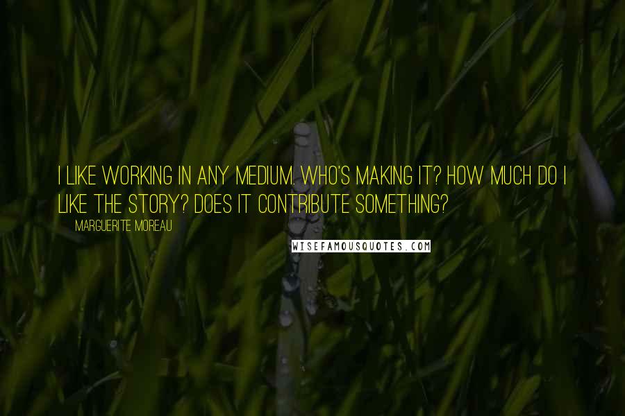 Marguerite Moreau Quotes: I like working in any medium. Who's making it? How much do I like the story? Does it contribute something?