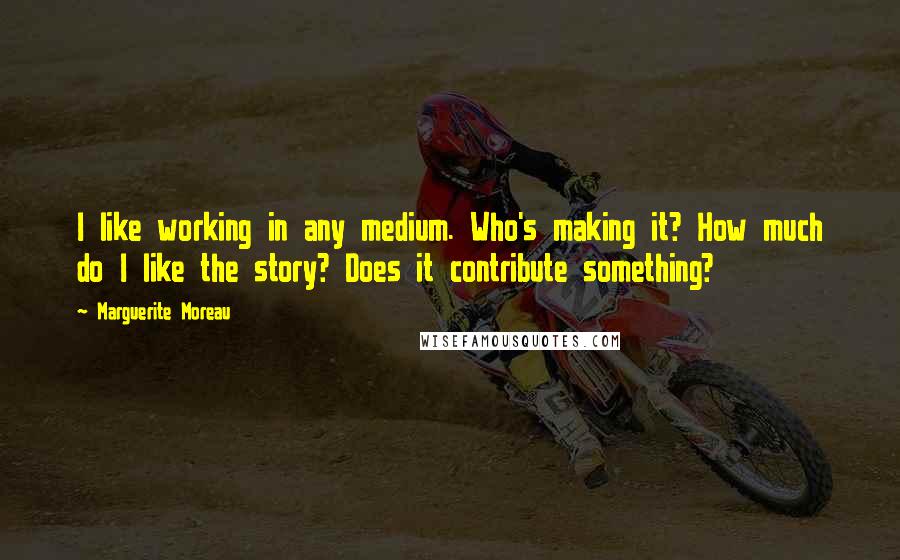 Marguerite Moreau Quotes: I like working in any medium. Who's making it? How much do I like the story? Does it contribute something?