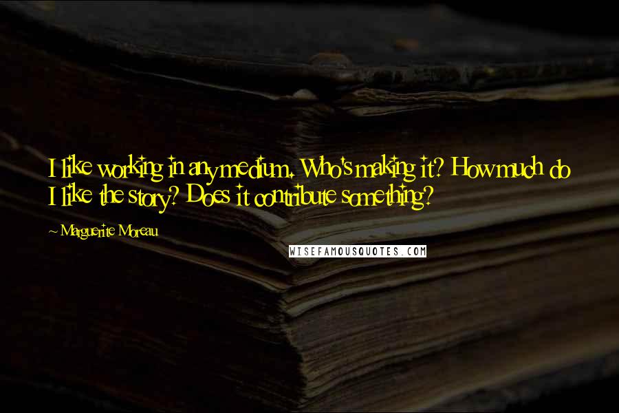 Marguerite Moreau Quotes: I like working in any medium. Who's making it? How much do I like the story? Does it contribute something?