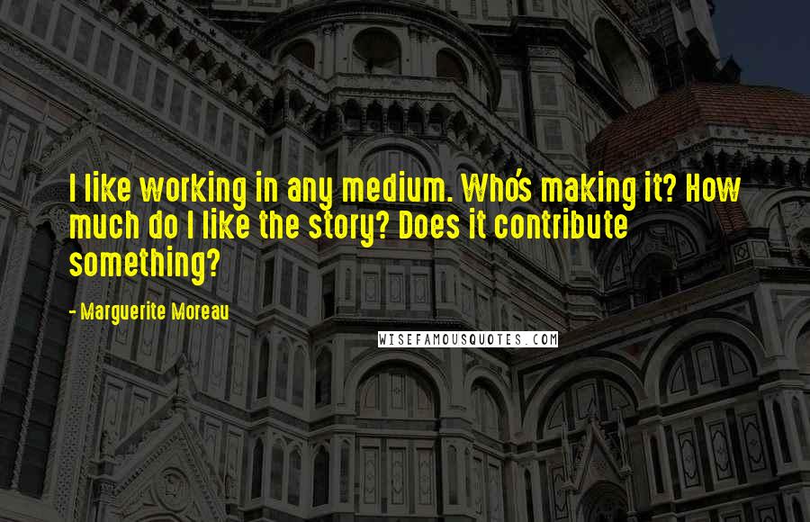 Marguerite Moreau Quotes: I like working in any medium. Who's making it? How much do I like the story? Does it contribute something?