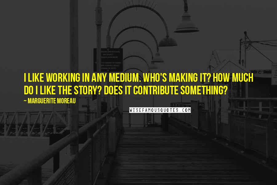 Marguerite Moreau Quotes: I like working in any medium. Who's making it? How much do I like the story? Does it contribute something?