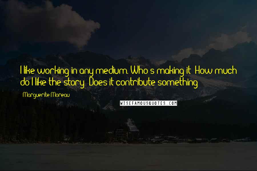 Marguerite Moreau Quotes: I like working in any medium. Who's making it? How much do I like the story? Does it contribute something?