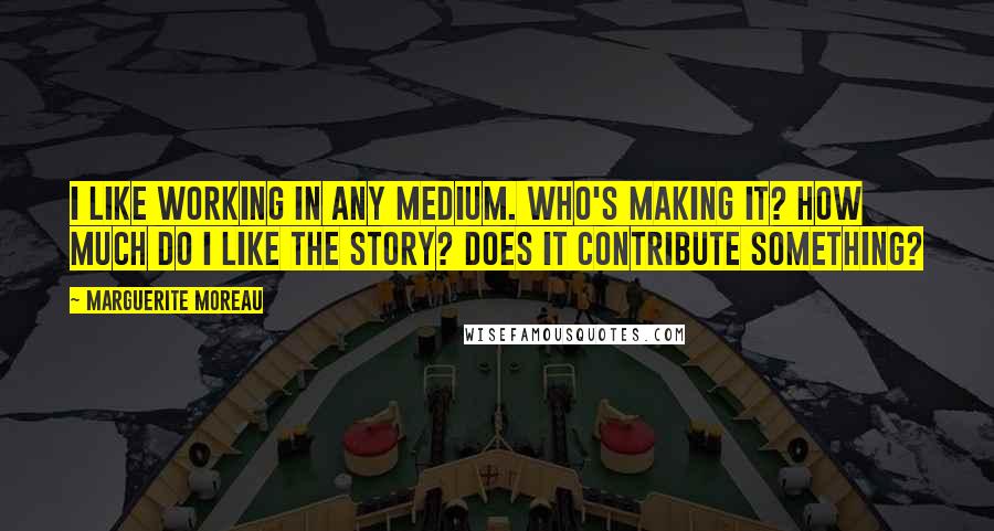 Marguerite Moreau Quotes: I like working in any medium. Who's making it? How much do I like the story? Does it contribute something?
