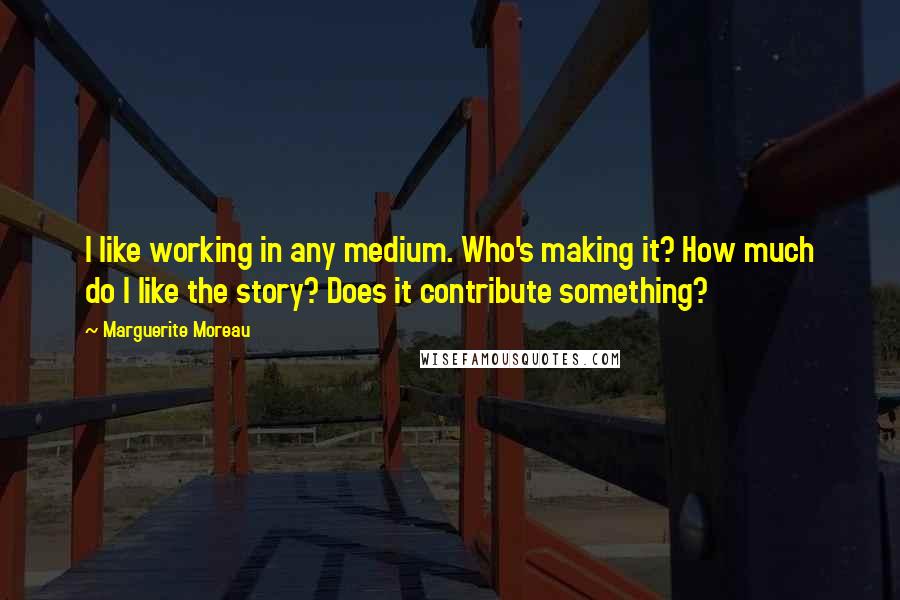 Marguerite Moreau Quotes: I like working in any medium. Who's making it? How much do I like the story? Does it contribute something?