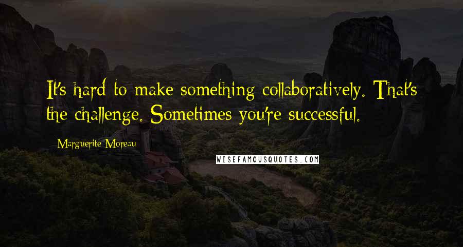 Marguerite Moreau Quotes: It's hard to make something collaboratively. That's the challenge. Sometimes you're successful.