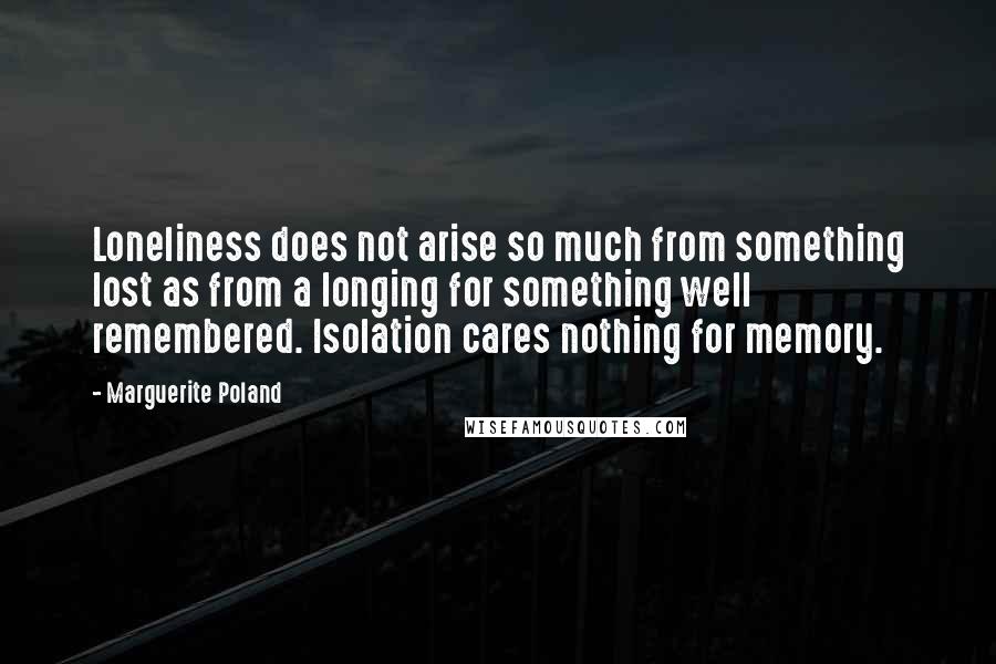 Marguerite Poland Quotes: Loneliness does not arise so much from something lost as from a longing for something well remembered. Isolation cares nothing for memory.