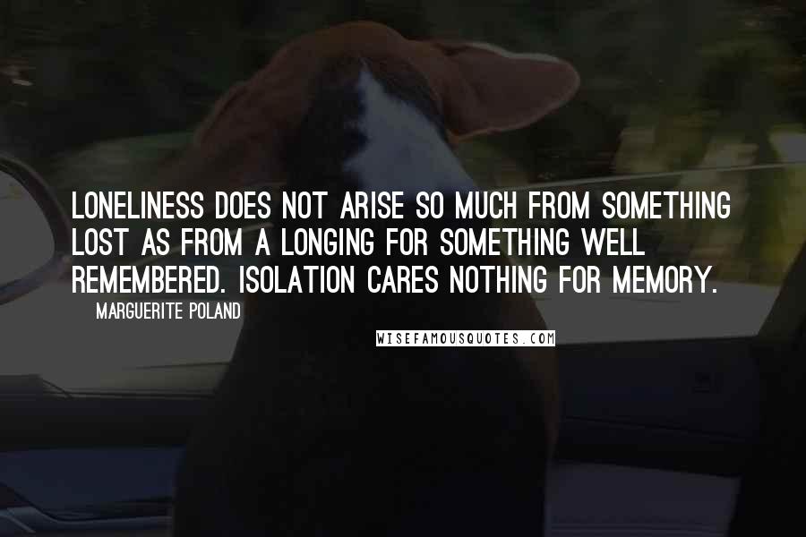 Marguerite Poland Quotes: Loneliness does not arise so much from something lost as from a longing for something well remembered. Isolation cares nothing for memory.