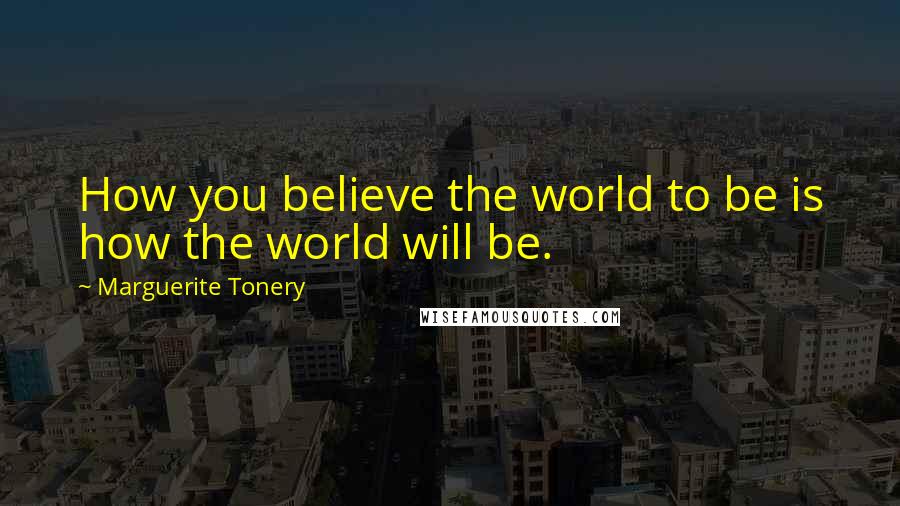 Marguerite Tonery Quotes: How you believe the world to be is how the world will be.