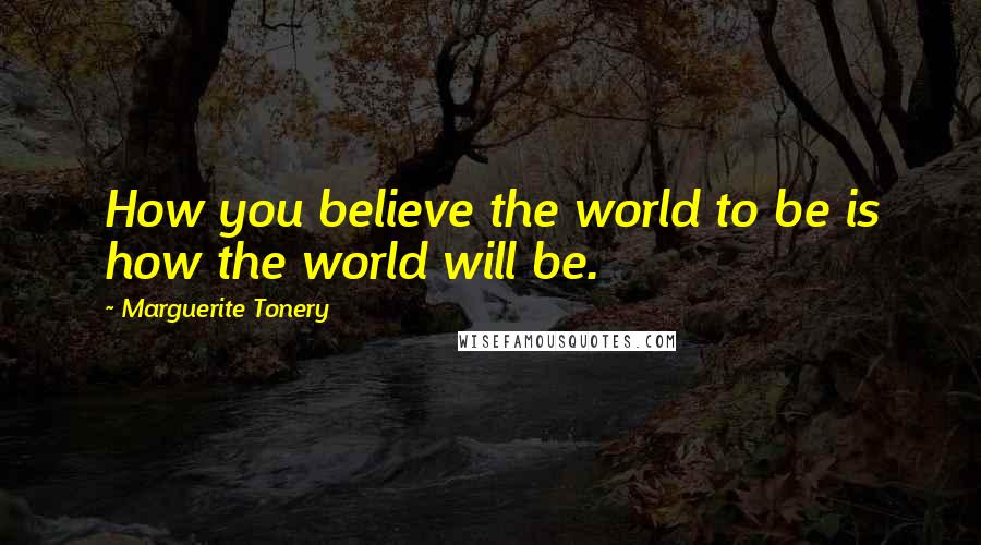 Marguerite Tonery Quotes: How you believe the world to be is how the world will be.