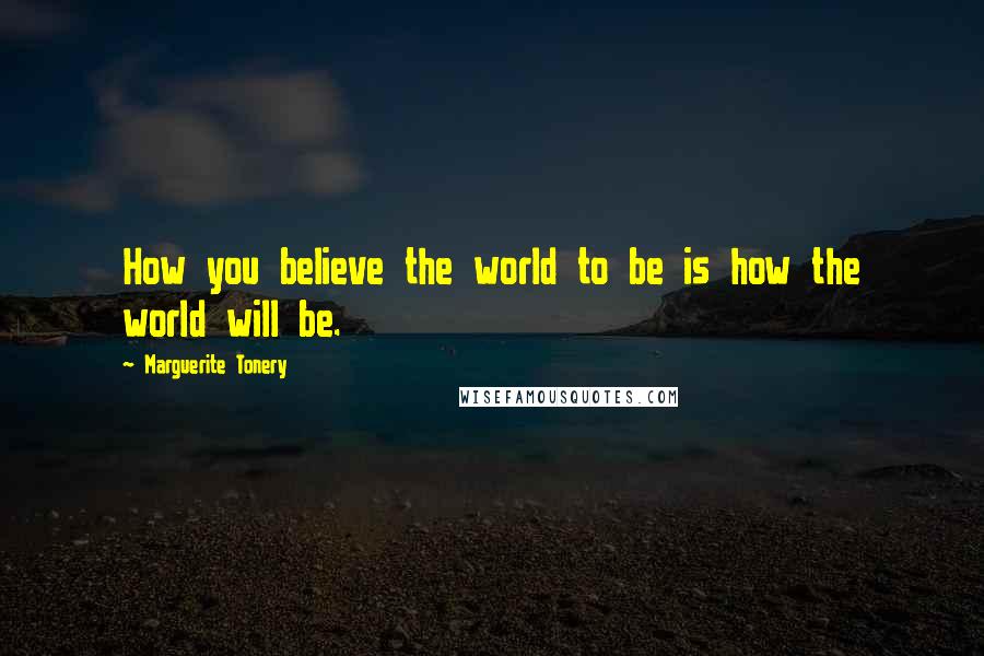 Marguerite Tonery Quotes: How you believe the world to be is how the world will be.