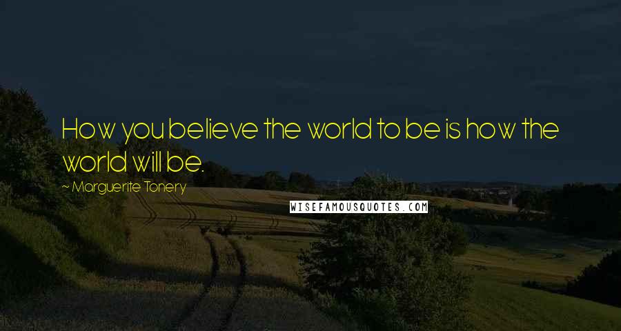 Marguerite Tonery Quotes: How you believe the world to be is how the world will be.