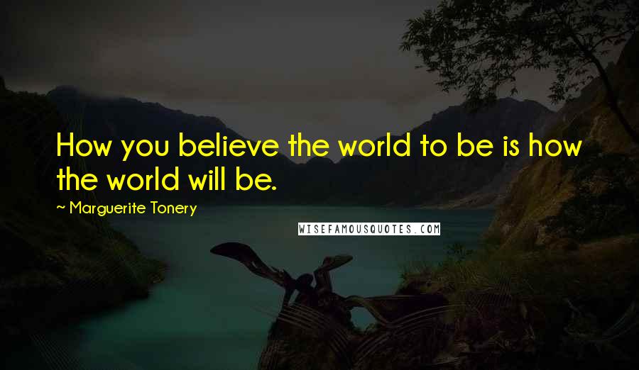 Marguerite Tonery Quotes: How you believe the world to be is how the world will be.