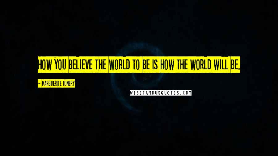 Marguerite Tonery Quotes: How you believe the world to be is how the world will be.