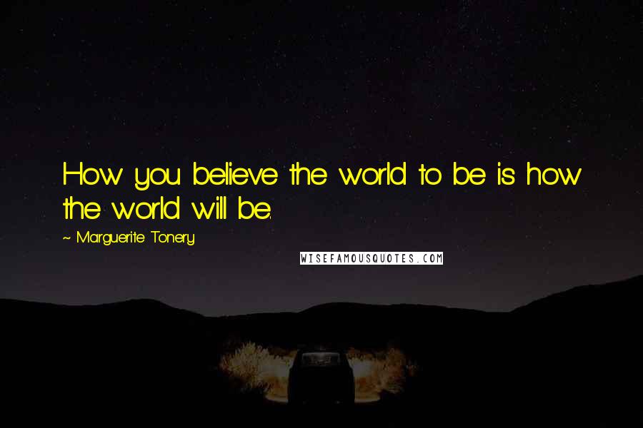 Marguerite Tonery Quotes: How you believe the world to be is how the world will be.