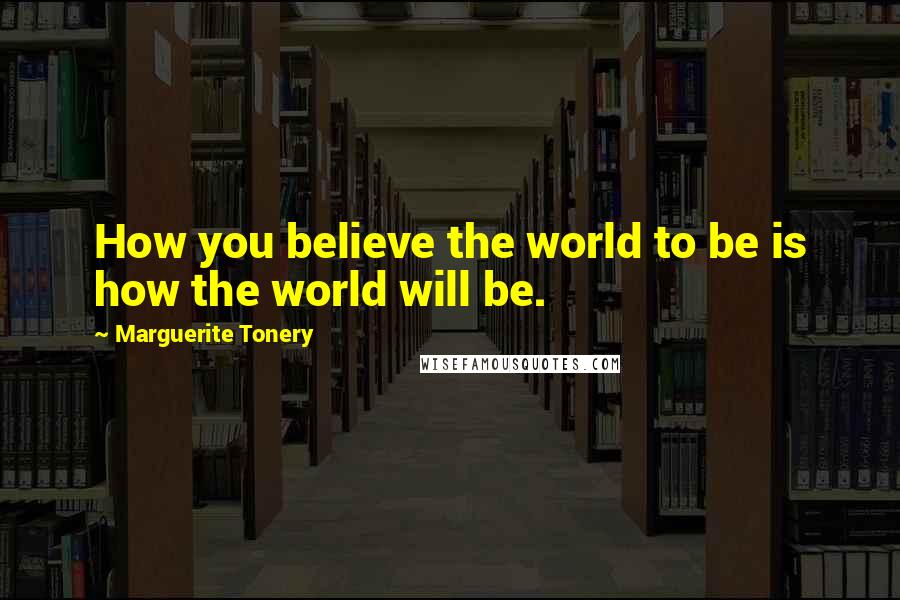 Marguerite Tonery Quotes: How you believe the world to be is how the world will be.