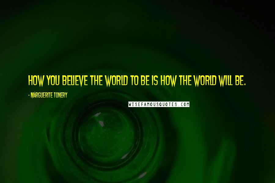 Marguerite Tonery Quotes: How you believe the world to be is how the world will be.