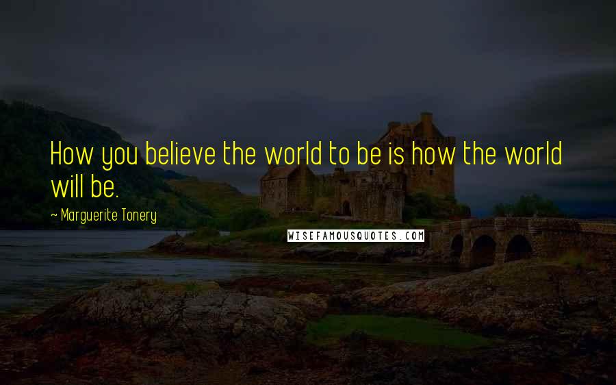 Marguerite Tonery Quotes: How you believe the world to be is how the world will be.