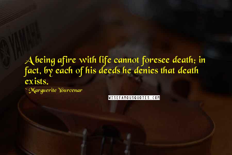 Marguerite Yourcenar Quotes: A being afire with life cannot foresee death; in fact, by each of his deeds he denies that death exists.