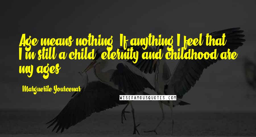 Marguerite Yourcenar Quotes: Age means nothing. If anything I feel that I'm still a child: eternity and childhood are my ages.