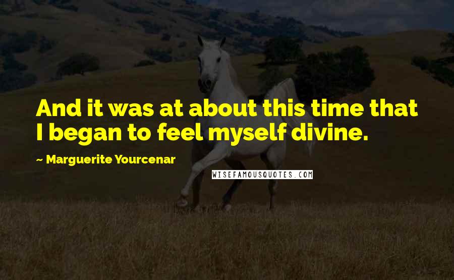Marguerite Yourcenar Quotes: And it was at about this time that I began to feel myself divine.
